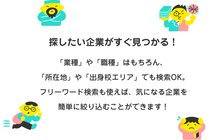 探したい企業がすぐ見つかる！「業種」や「職種」はもちろん、「所在地」や「出身校エリア」でも検索OK。フリーワード検索も使えば、気になる企業を簡単に絞り込むことができます！