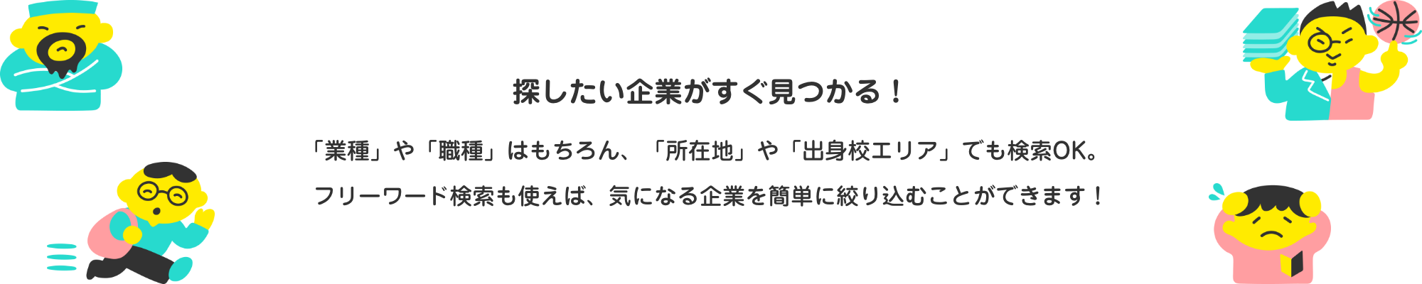 探したい企業がすぐ見つかる！「業種」や「職種」はもちろん、「所在地」や「出身校エリア」でも検索OK。フリーワード検索も使えば、気になる企業を簡単に絞り込むことができます！